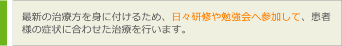 最新の治療方を身に付けるため、日々研修や勉強会へ参加して、患者
様の症状に合わせた治療を行います。